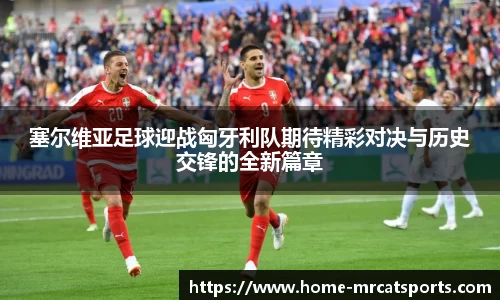 塞尔维亚足球迎战匈牙利队期待精彩对决与历史交锋的全新篇章